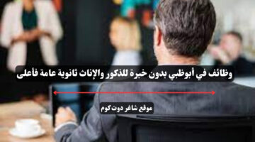 وظائف في أبوظبي بدون خبرة للذكور والإناث ثانوية عامة فأعلى