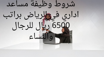 شروط وظيفة مساعد اداري في الرياض براتب 6500 ريال للرجال والنساء