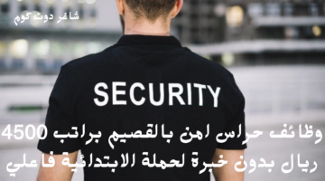 وظائف حراس امن بالقصيم براتب 4500 ريال بدون خبرة لحملة الابتدائية فاعلي